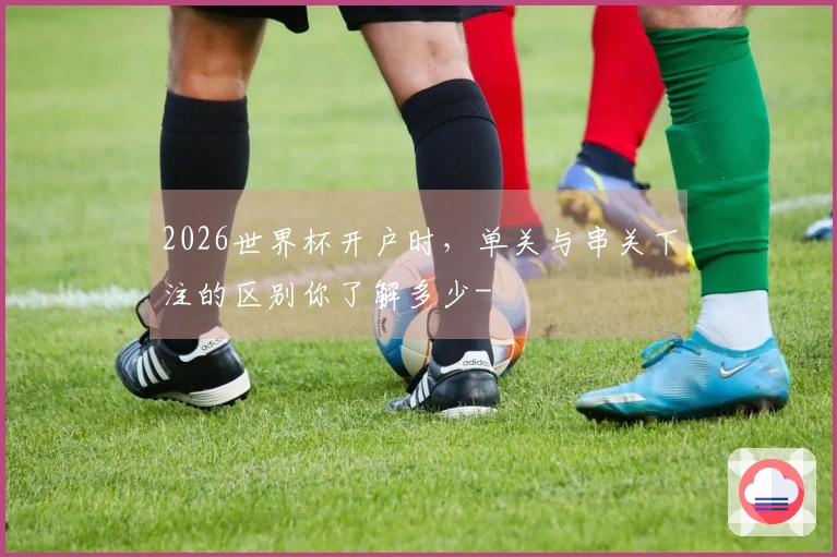 2026世界杯开户时，单关与串关下注的区别你了解多少-